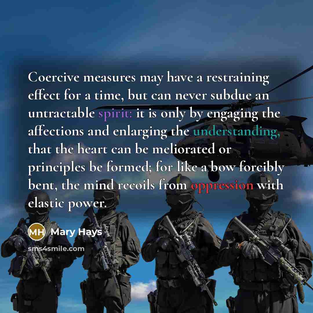“Coercive measures may have a restraining effect for a time, but can never subdue an untractable spirit: it is only by engaging the affections and enlarging the understanding, that the heart can be meliorated or principles be formed; for like a bow forcibly bent, the mind recoils from oppression…” quote by Mary Hays