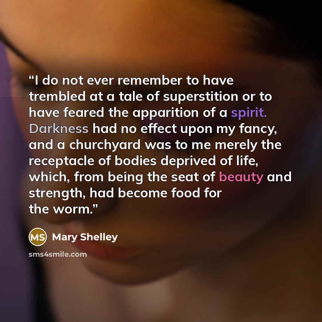“I do not ever remember to have trembled at a tale of superstition or to have feared the apparition of a spirit. Darkness had no effect upon my fancy, and a churchyard was to me merely the receptacle of bodies deprived of life, which, from being the seat of beauty and strength, had become food for…” quote by Mary Shelley