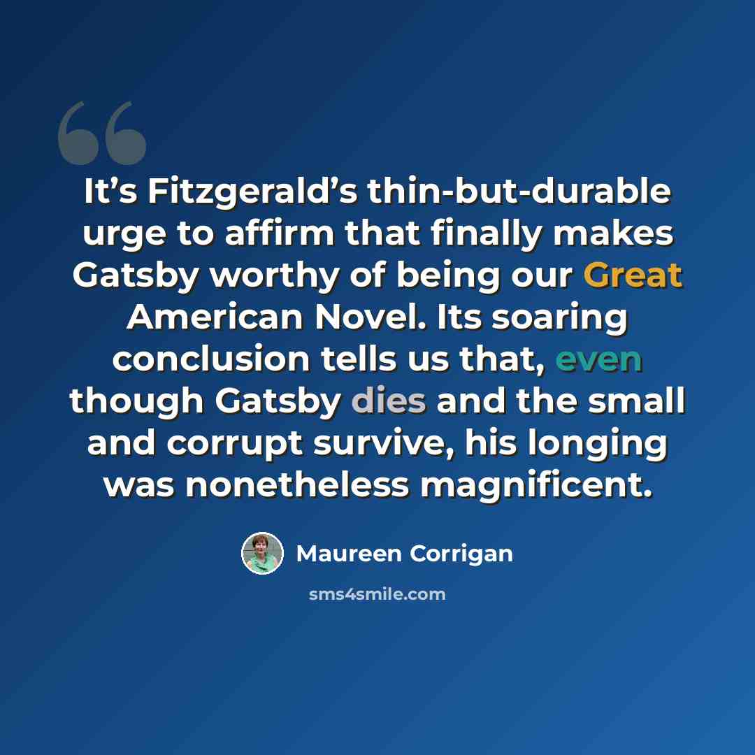 “It’s Fitzgerald’s thin-but-durable urge to affirm that finally makes Gatsby worthy of being our Great American Novel. Its soaring conclusion tells us that, even though Gatsby dies and the small and corrupt survive, his longing was nonetheless magnificent.” quote by Maureen Corrigan