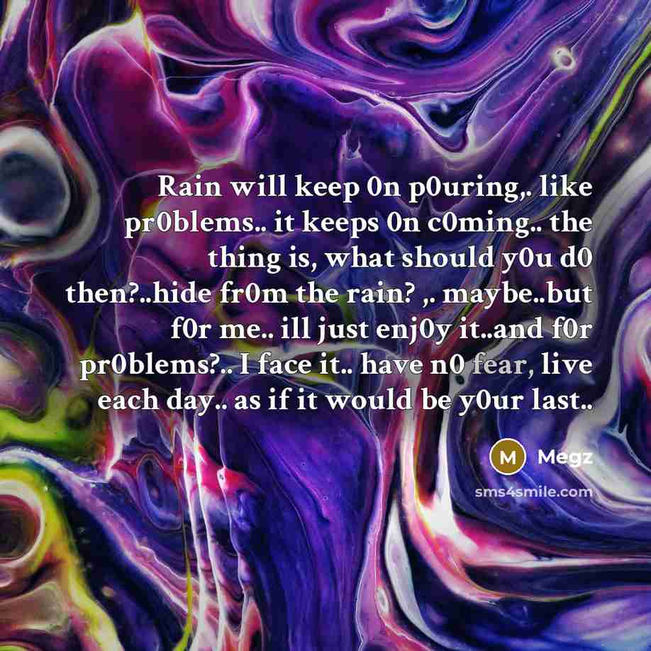 “Rain will keep 0n p0uring,. like pr0blems.. it keeps 0n c0ming.. the thing is, what should y0u d0 then?..hide fr0m the rain? ,. maybe..but f0r me.. ill just enj0y it..and f0r pr0blems?.. I face it.. have n0 fear, live each day.. as if it would be y0ur last..” quote by Megz