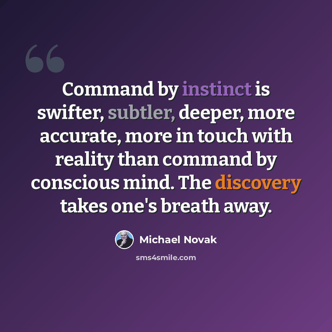 “Command by instinct is swifter, subtler, deeper, more accurate, more in touch with reality than command by conscious mind. The discovery takes one's breath away.” quote by Michael Novak