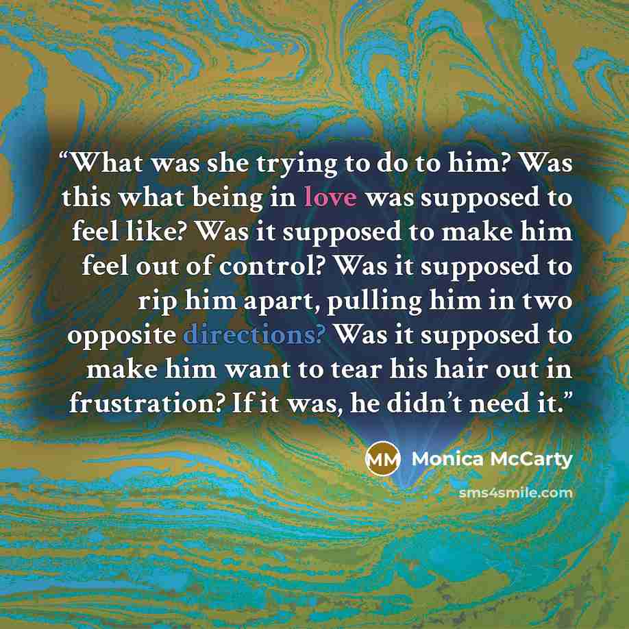 “What was she trying to do to him? Was this what being in love was supposed to feel like? Was it supposed to make him feel out of control? Was it supposed to rip him apart, pulling him in two opposite directions? Was it supposed to make him want to tear his hair out in frustration? If it was, he…” quote by Monica McCarty