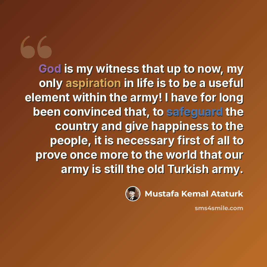 “God is my witness that up to now, my only aspiration in life is to be a useful element within the army! I have for long been convinced that, to safeguard the country and give happiness to the people, it is necessary first of all to prove once more to the world that our army is still the old…” quote by Mustafa Kemal Ataturk
