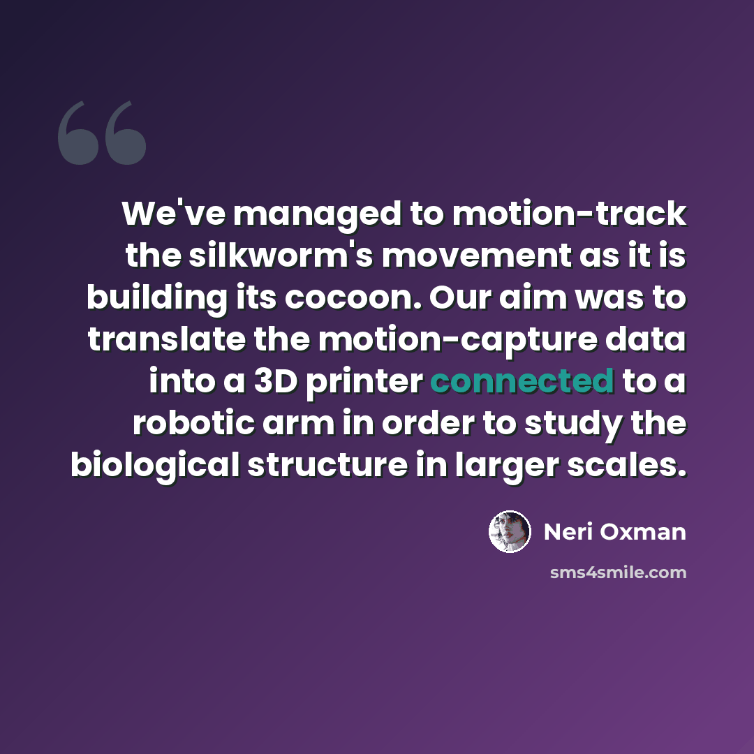 “We've managed to motion-track the silkworm's movement as it is building its cocoon. Our aim was to translate the motion-capture data into a 3D printer connected to a robotic arm in order to study the biological structure in larger scales.” quote by Neri Oxman
