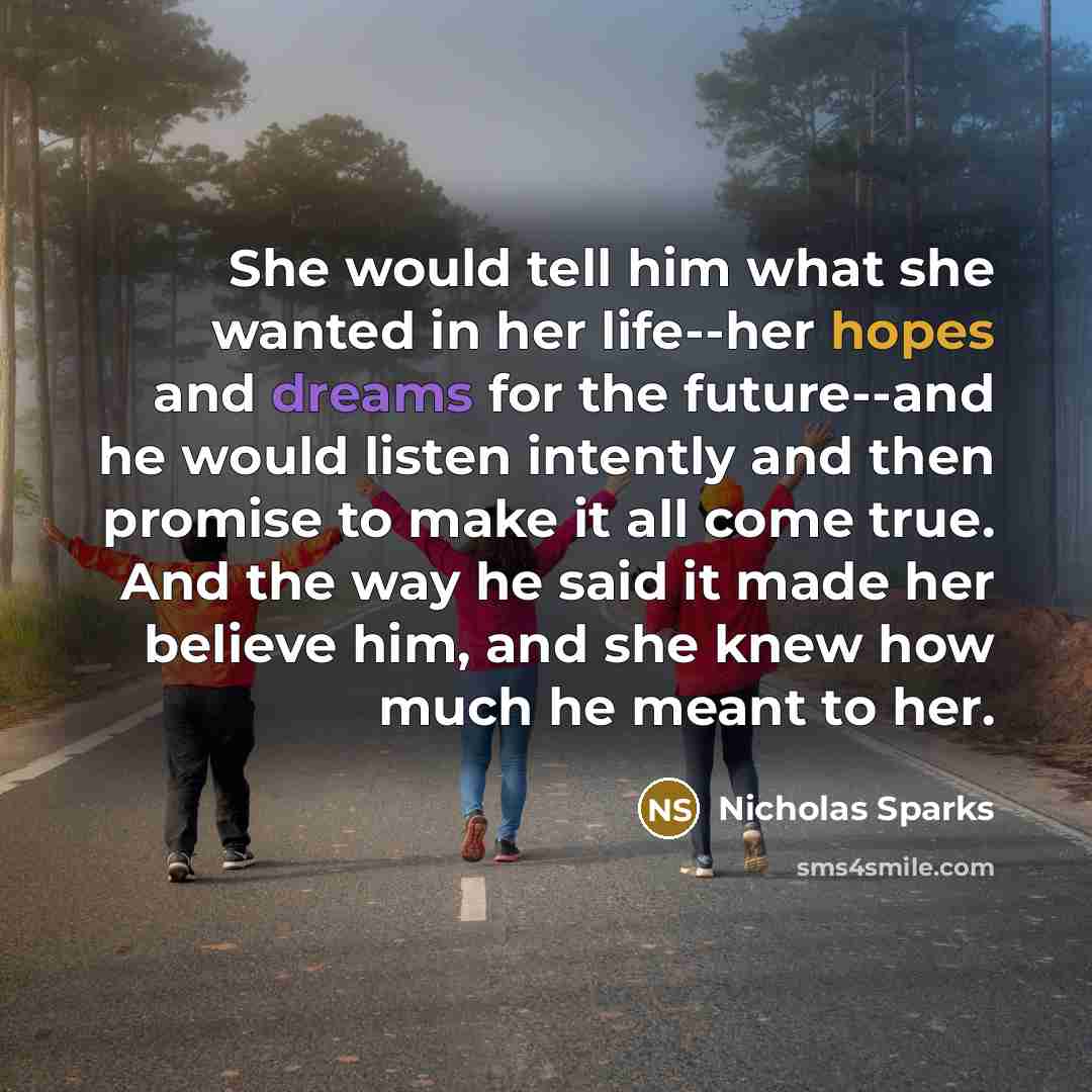 “She would tell him what she wanted in her life--her hopes and dreams for the future--and he would listen intently and then promise to make it all come true. And the way he said it made her believe him, and she knew how much he meant to her.” quote by Nicholas Sparks