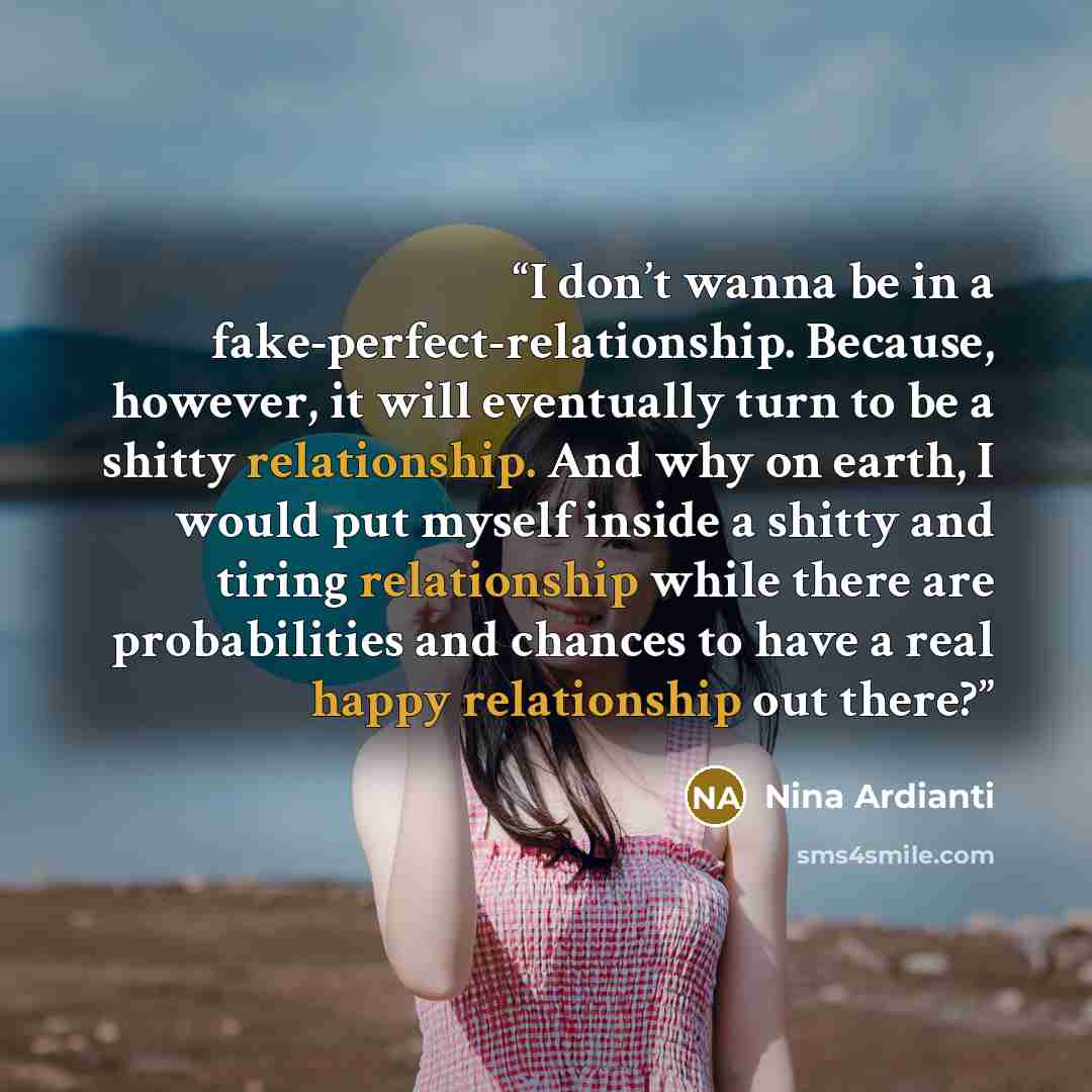 “I don’t wanna be in a fake-perfect-relationship. Because, however, it will eventually turn to be a shitty relationship. And why on earth, I would put myself inside a shitty and tiring relationship while there are probabilities and chances to have a real happy relationship out there?” quote by Nina Ardianti