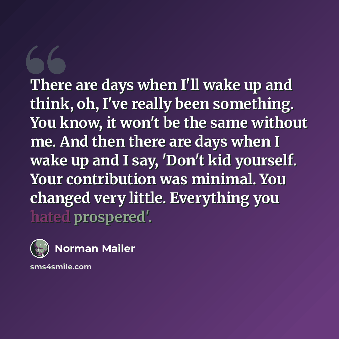 “There are days when I'll wake up and think, oh, I've really been something. You know, it won't be the same without me. And then there are days when I wake up and I say, 'Don't kid yourself. Your contribution was minimal. You changed very little. Everything you hated prospered'.” quote by Norman Mailer