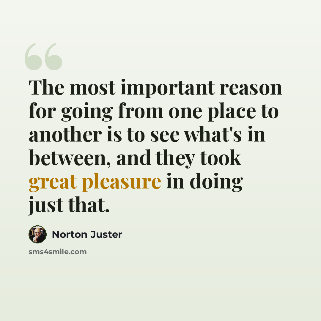 “The most important reason for going from one place to another is to see what's in between, and they took great pleasure in doing just that.” quote by Norton Juster