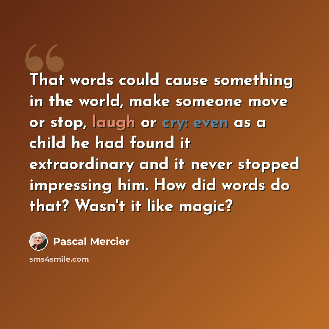 “That words could cause something in the world, make someone move or stop, laugh or cry: even as a child he had found it extraordinary and it never stopped impressing him. How did words do that? Wasn't it like magic?” quote by Pascal Mercier