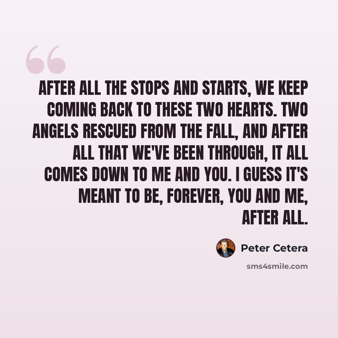 “After all the stops and starts, we keep coming back to these two hearts. Two angels rescued from the fall, and after all that we've been through, it all comes down to me and you. I guess it's meant to be, forever, you and me, after all.” quote by Peter Cetera