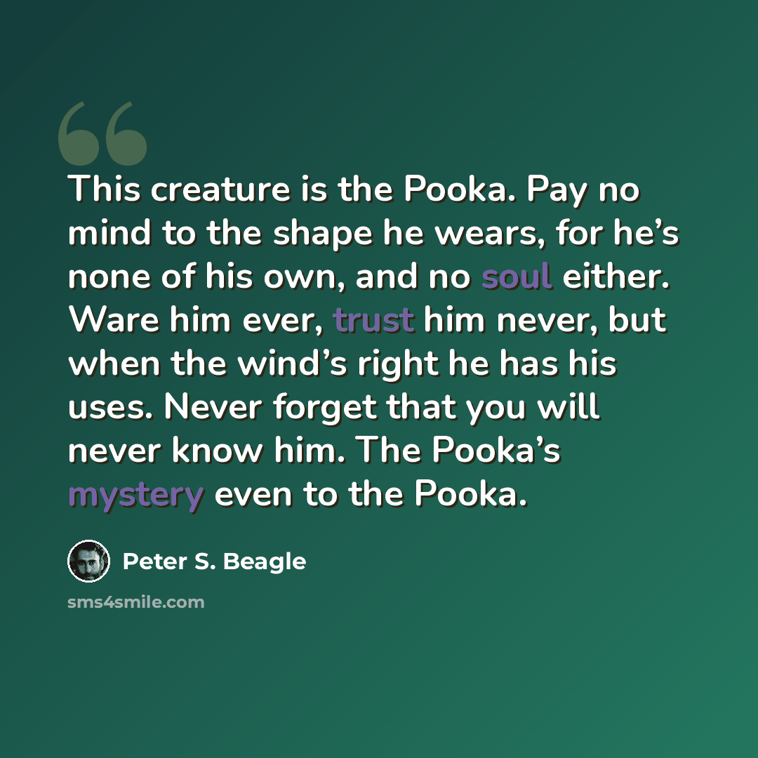 “This creature is the Pooka. Pay no mind to the shape he wears, for he’s none of his own, and no soul either. Ware him ever, trust him never, but when the wind’s right he has his uses. Never forget that you will never know him. The Pooka’s mystery even to the Pooka.” quote by Peter S. Beagle