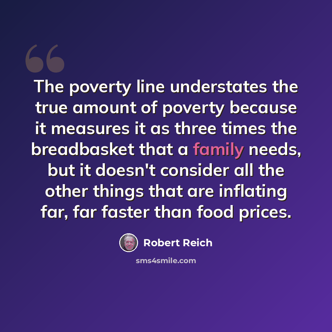 “The poverty line understates the true amount of poverty because it measures it as three times the breadbasket that a family needs, but it doesn't consider all the other things that are inflating far, far faster than food prices.” quote by Robert Reich