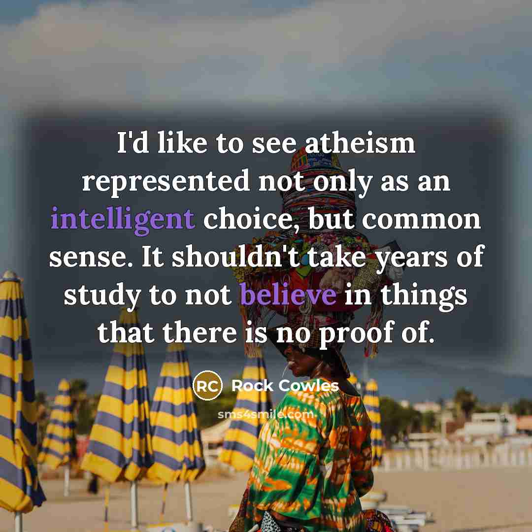 “I'd like to see atheism represented not only as an intelligent choice, but common sense. It shouldn't take years of study to not believe in things that there is no proof of.” quote by Rock Cowles