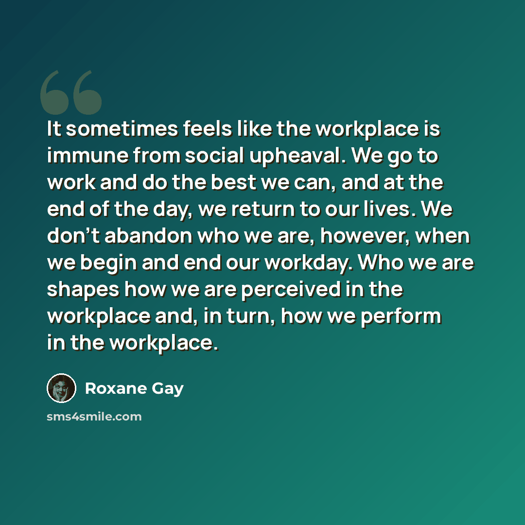 “It sometimes feels like the workplace is immune from social upheaval. We go to work and do the best we can, and at the end of the day, we return to our lives. We don't abandon who we are, however, when we begin and end our workday. Who we are shapes how we are perceived in the workplace and, in…” quote by Roxane Gay