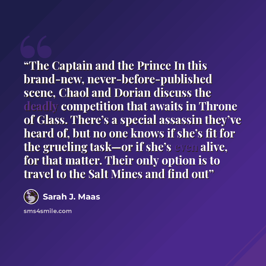 “The Captain and the Prince In this brand-new, never-before-published scene, Chaol and Dorian discuss the deadly competition that awaits in Throne of Glass. There’s a special assassin they’ve heard of, but no one knows if she’s fit for the grueling task—or if she’s even alive, for that matter…” quote by Sarah J. Maas