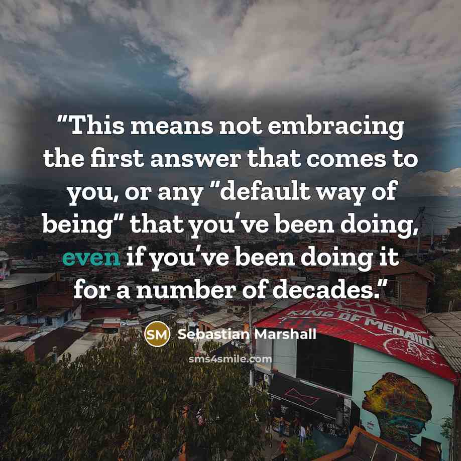 “This means not embracing the first answer that comes to you, or any “default way of being” that you’ve been doing, even if you’ve been doing it for a number of decades.” quote by Sebastian Marshall