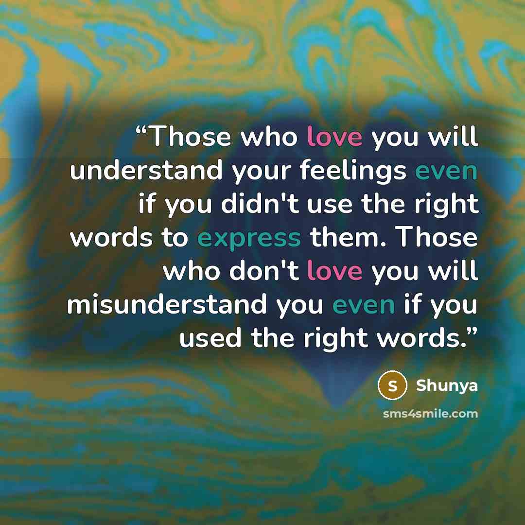 “Those who love you will understand your feelings even if you didn't use the right words to express them. Those who don't love you will misunderstand you even if you used the right words.” quote by Shunya