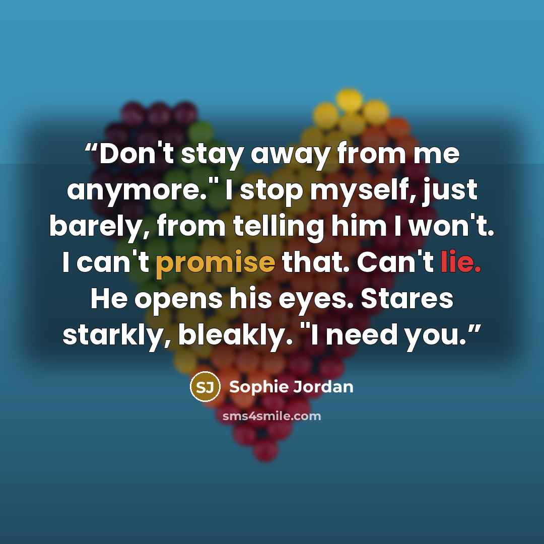 “Don't stay away from me anymore." I stop myself, just barely, from telling him I won't. I can't promise that. Can't lie. He opens his eyes. Stares starkly, bleakly. "I need you.” quote by Sophie Jordan