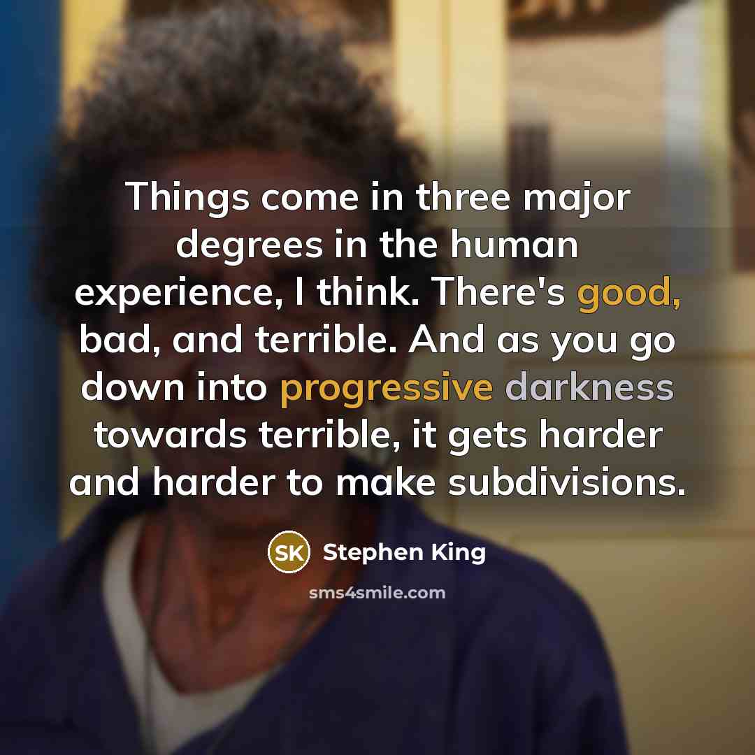 “Things come in three major degrees in the human experience, I think. There's good, bad, and terrible. And as you go down into progressive darkness towards terrible, it gets harder and harder to make subdivisions.” quote by Stephen King