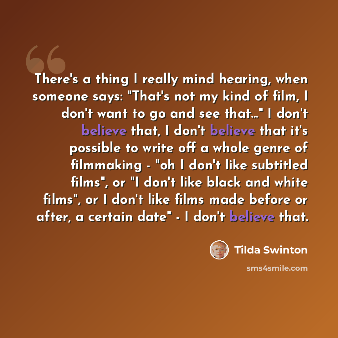 “There's a thing I really mind hearing, when someone says: "That's not my kind of film, I don't want to go and see that..." I don't believe that, I don't believe that it's possible to write off a whole genre of filmmaking - "oh I don't like subtitled films", or "I don't like black and white films"…” quote by Tilda Swinton
