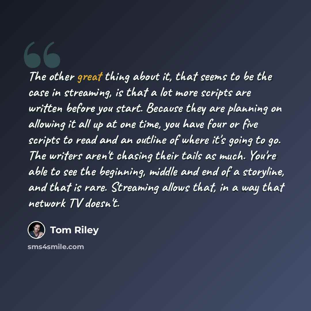“The other great thing about it, that seems to be the case in streaming, is that a lot more scripts are written before you start. Because they are planning on allowing it all up at one time, you have four or five scripts to read and an outline of where it's going to go. The writers aren't chasing…” quote by Tom Riley
