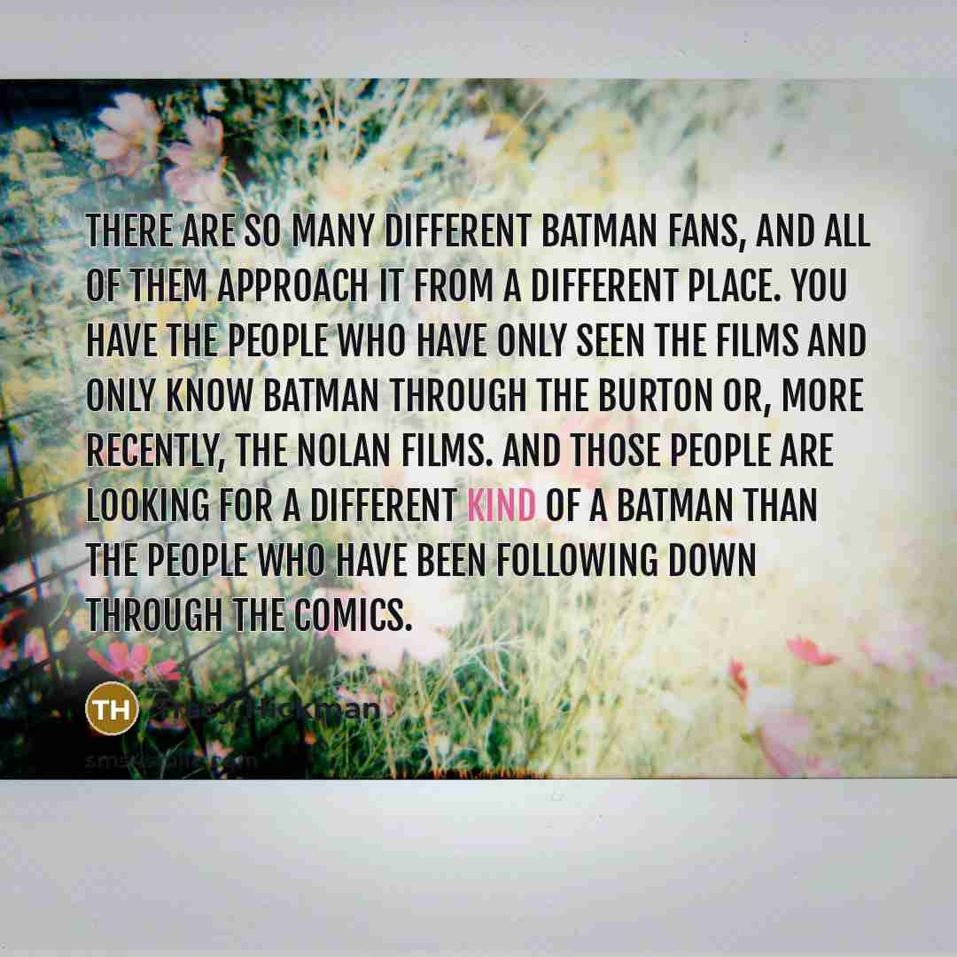 “There are so many different Batman fans, and all of them approach it from a different place. You have the people who have only seen the films and only know Batman through the Burton or, more recently, the Nolan films. And those people are looking for a different kind of a Batman than the people…” quote by Tracy Hickman