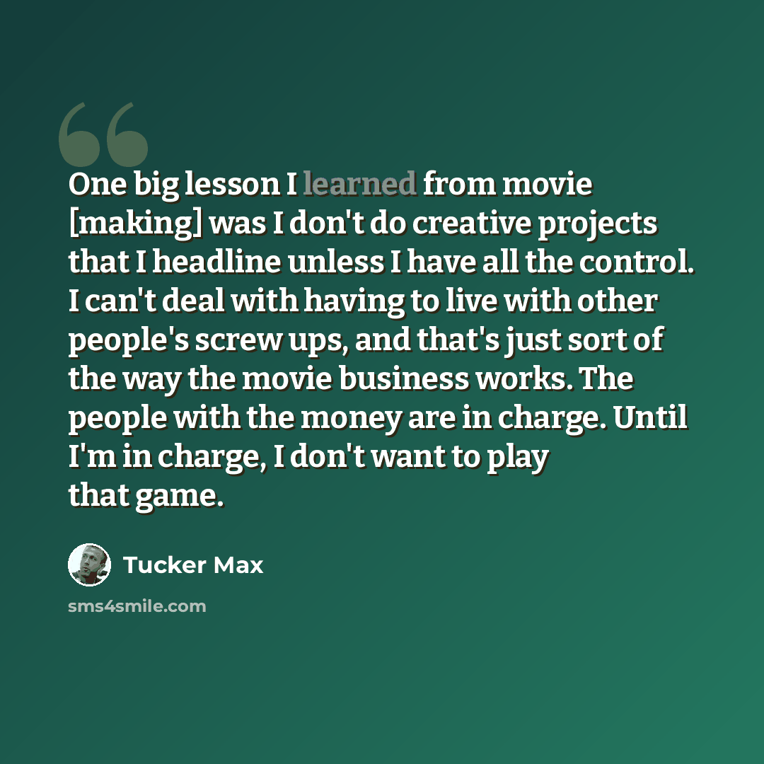 “One big lesson I learned from movie [making] was I don't do creative projects that I headline unless I have all the control. I can't deal with having to live with other people's screw ups, and that's just sort of the way the movie business works. The people with the money are in charge. Until I'm…” quote by Tucker Max