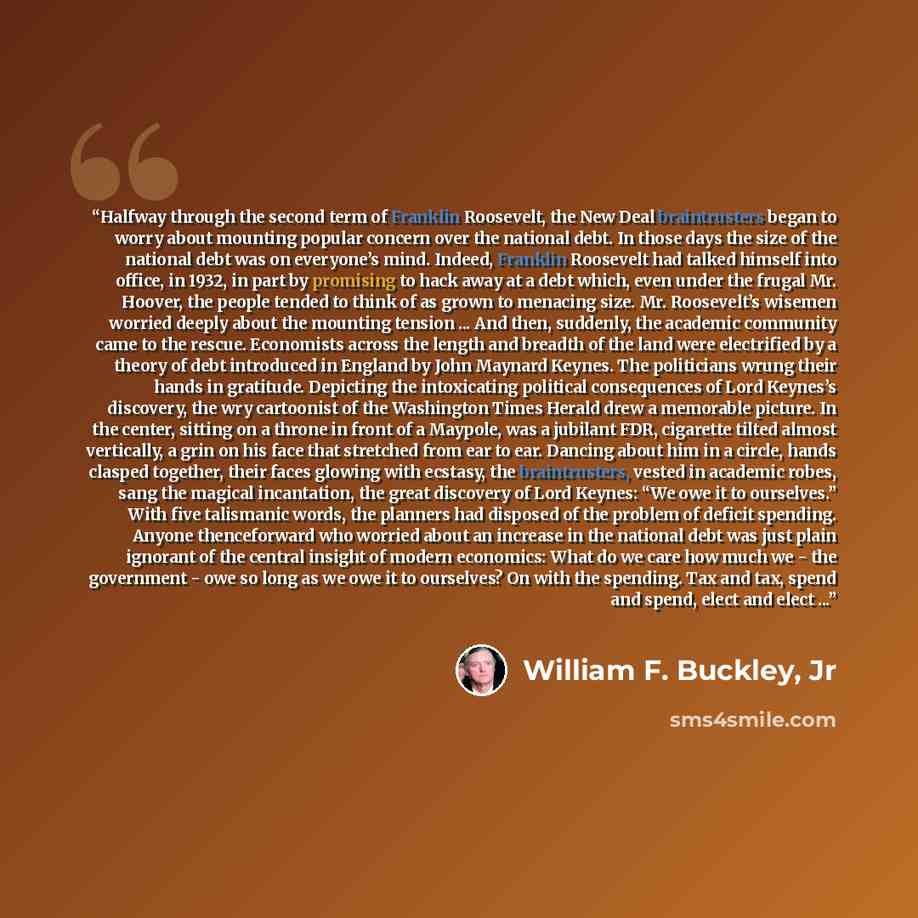 “Halfway through the second term of Franklin Roosevelt, the New Deal braintrusters began to worry about mounting popular concern over the national debt. In those days the size of the national debt was on everyone’s mind. Indeed, Franklin Roosevelt had talked himself into office, in 1932, in part by…” quote by William F. Buckley, Jr