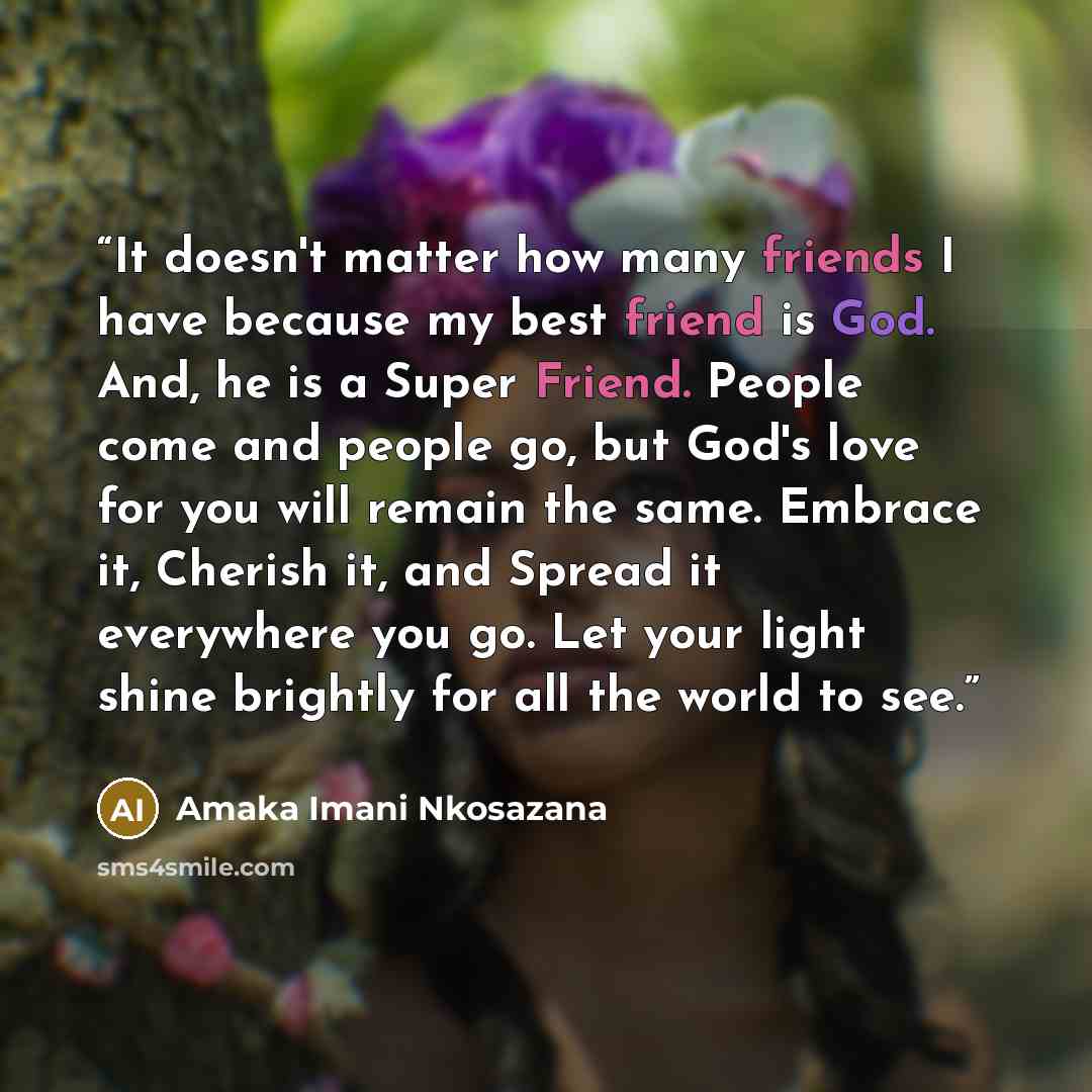 “It doesn't matter how many friends I have because my best friend is God. And, he is a Super Friend. People come and people go, but God's love for you will remain the same. Embrace it, Cherish it, and Spread it everywhere you go. Let your light shine brightly for all the world to see.” quote by Amaka Imani Nkosazana