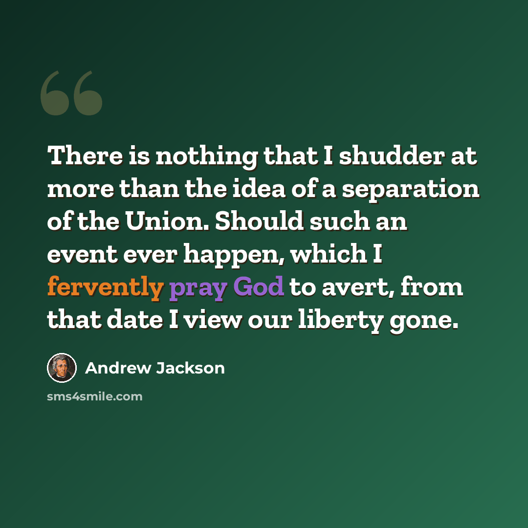 “There is nothing that I shudder at more than the idea of a separation of the Union. Should such an event ever happen, which I fervently pray God to avert, from that date I view our liberty gone.” quote by Andrew Jackson