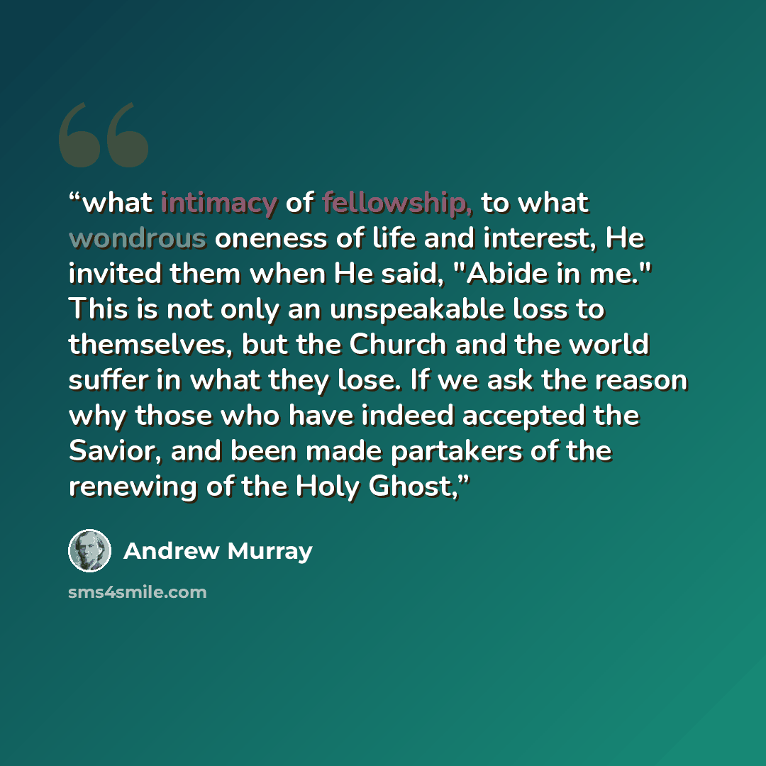 “what intimacy of fellowship, to what wondrous oneness of life and interest, He invited them when He said, "Abide in me." This is not only an unspeakable loss to themselves, but the Church and the world suffer in what they lose. If we ask the reason why those who have indeed accepted the Savior…” quote by Andrew Murray