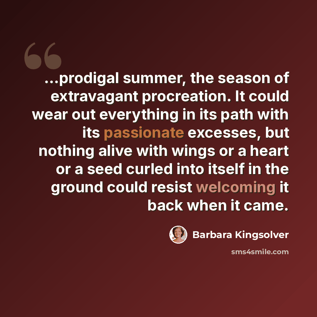 “...prodigal summer, the season of extravagant procreation. It could wear out everything in its path with its passionate excesses, but nothing alive with wings or a heart or a seed curled into itself in the ground could resist welcoming it back when it came.” quote by Barbara Kingsolver