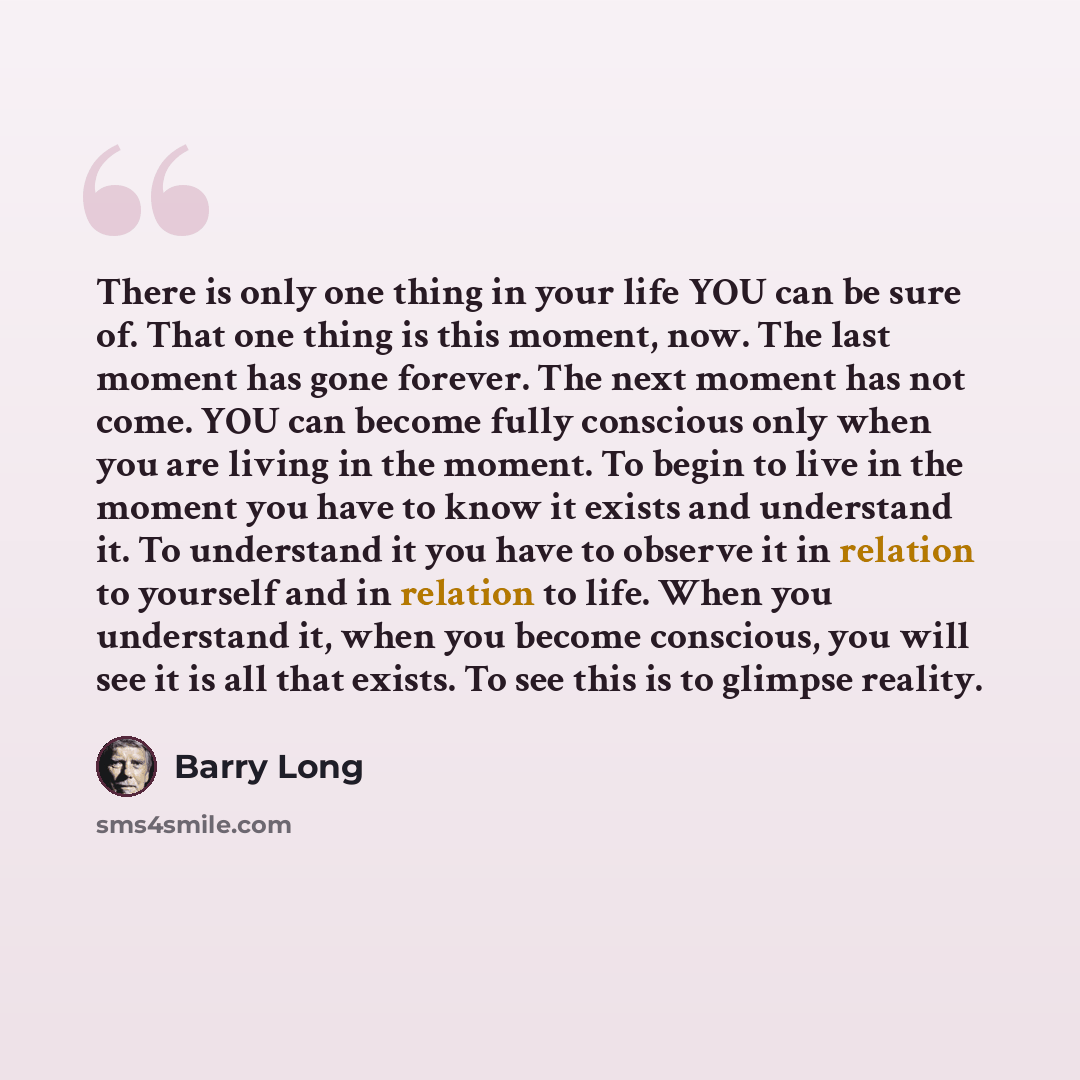 “There is only one thing in your life YOU can be sure of. That one thing is this moment, now. The last moment has gone forever. The next moment has not come. YOU can become fully conscious only when you are living in the moment. To begin to live in the moment you have to know it exists and…” quote by Barry Long