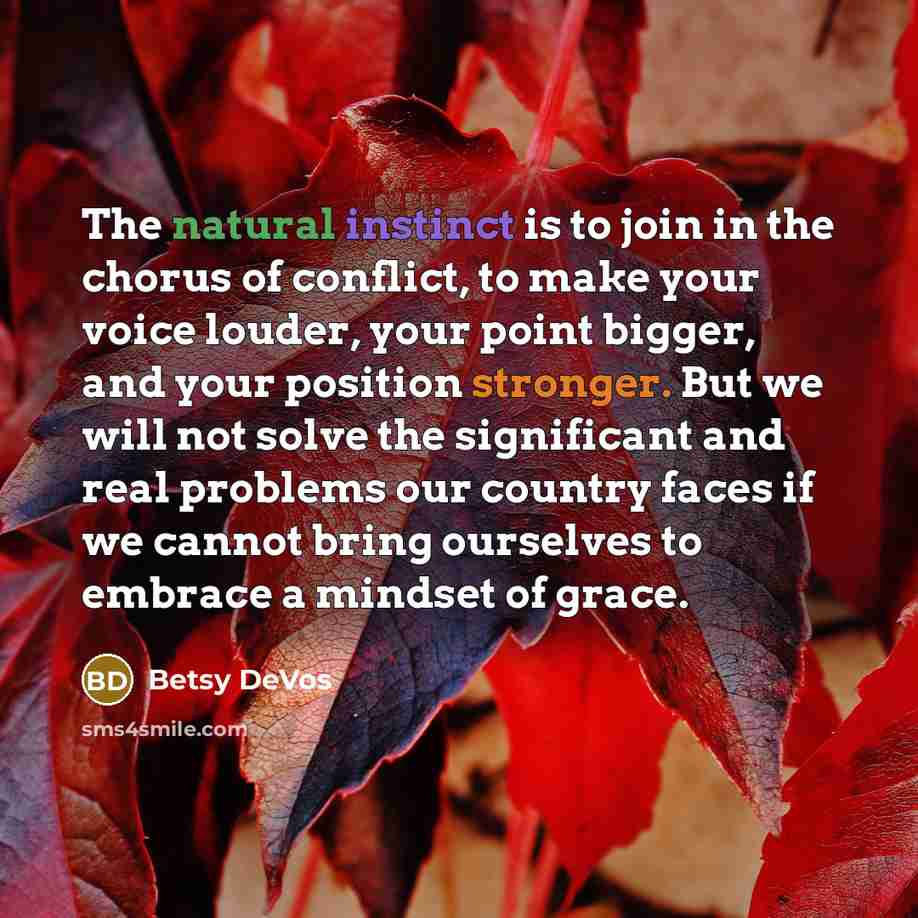 “The natural instinct is to join in the chorus of conflict, to make your voice louder, your point bigger, and your position stronger. But we will not solve the significant and real problems our country faces if we cannot bring ourselves to embrace a mindset of grace.” quote by Betsy DeVos