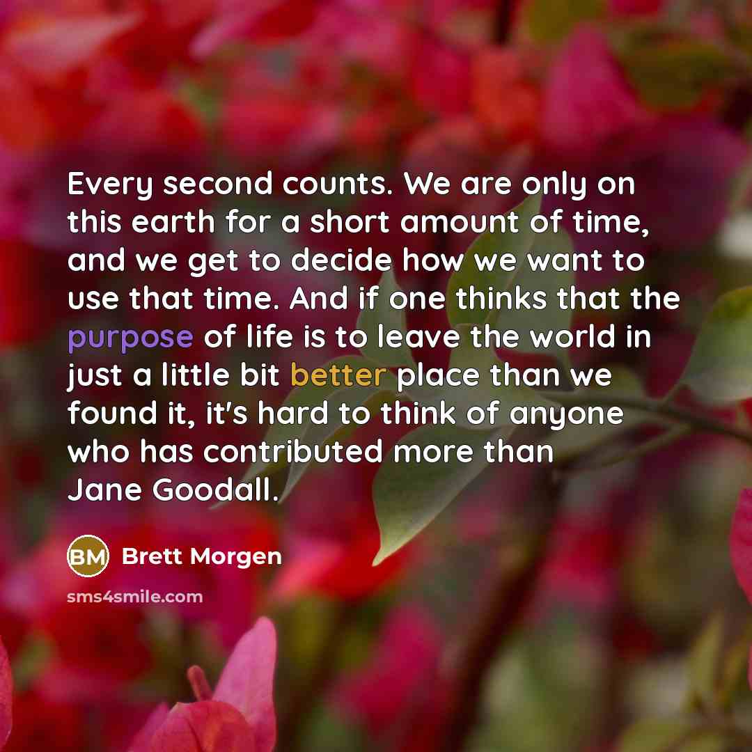 “Every second counts. We are only on this earth for a short amount of time, and we get to decide how we want to use that time. And if one thinks that the purpose of life is to leave the world in just a little bit better place than we found it, it's hard to think of anyone who has contributed more…” quote by Brett Morgen