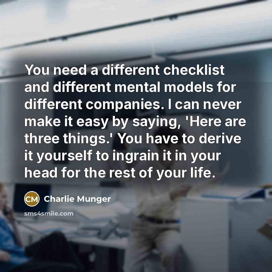 “You need a different checklist and different mental models for different companies. I can never make it easy by saying, 'Here are three things.' You have to derive it yourself to ingrain it in your head for the rest of your life.” quote by Charlie Munger