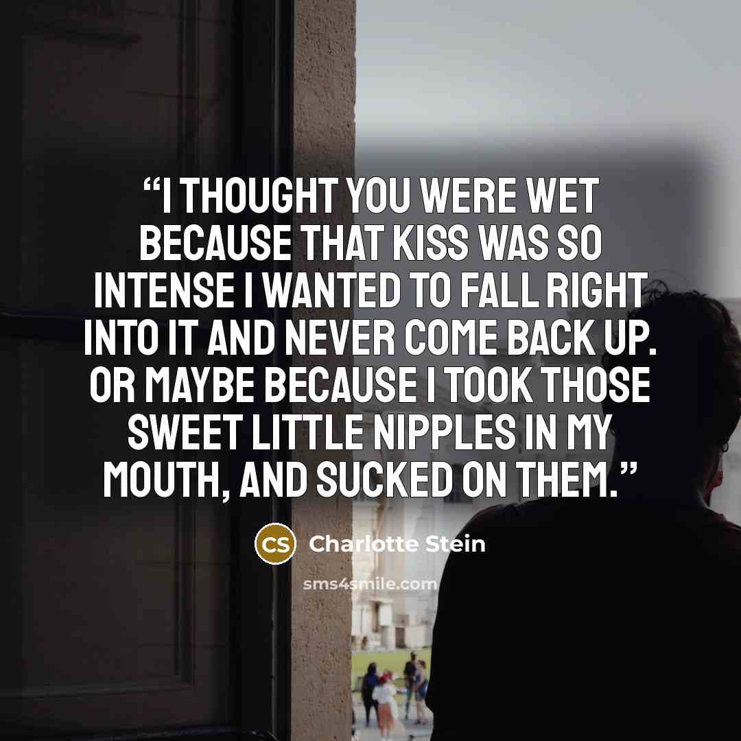 “I thought you were wet because that kiss was so intense I wanted to fall right into it and never come back up. Or maybe because I took those sweet little nipples in my mouth, and sucked on them.” quote by Charlotte Stein