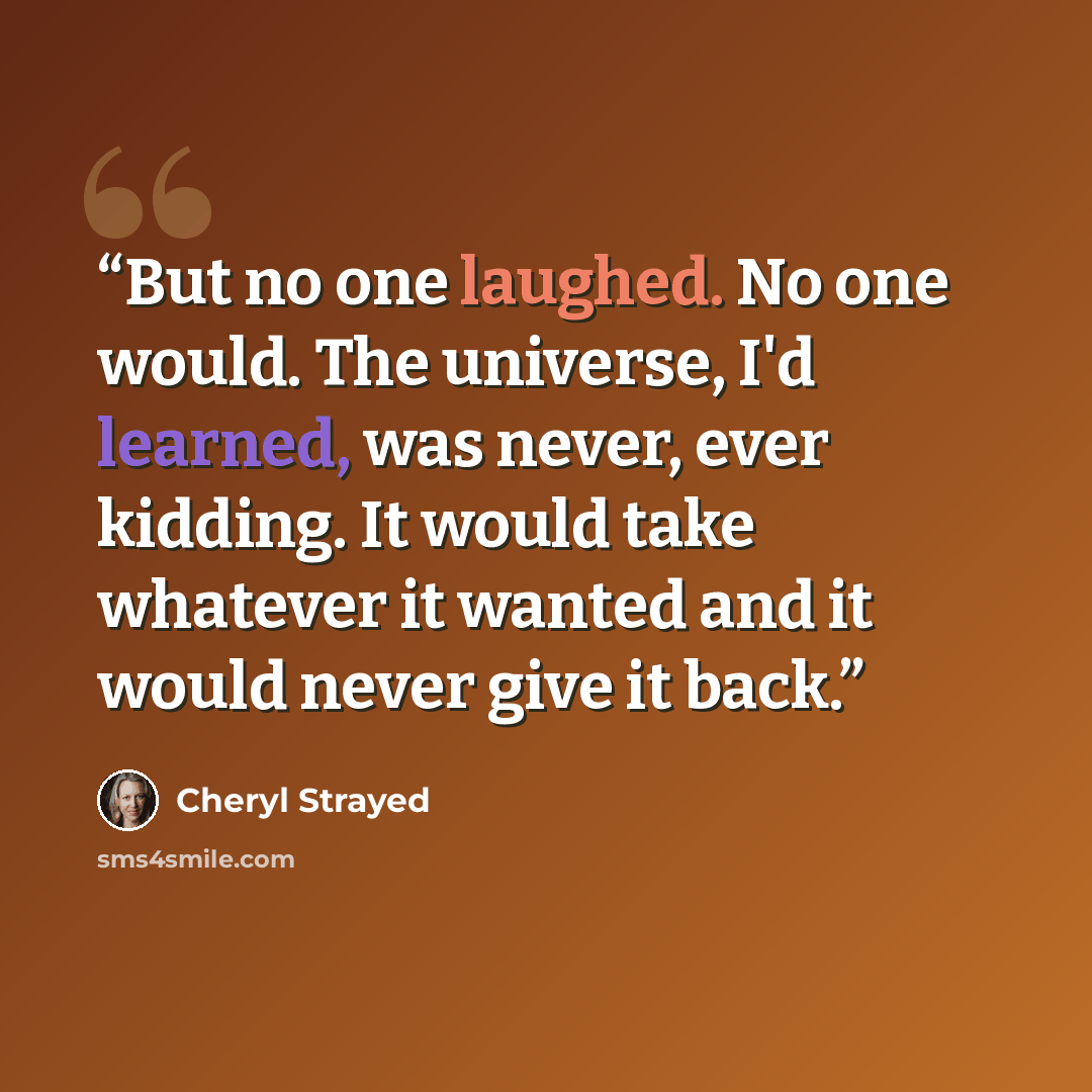 “But no one laughed. No one would. The universe, I'd learned, was never, ever kidding. It would take whatever it wanted and it would never give it back.” quote by Cheryl Strayed