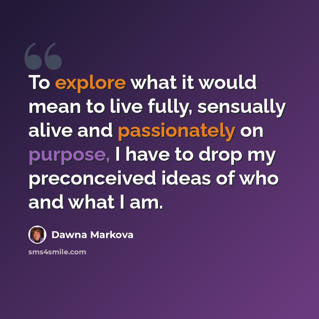 “To explore what it would mean to live fully, sensually alive and passionately on purpose, I have to drop my preconceived ideas of who and what I am.” quote by Dawna Markova