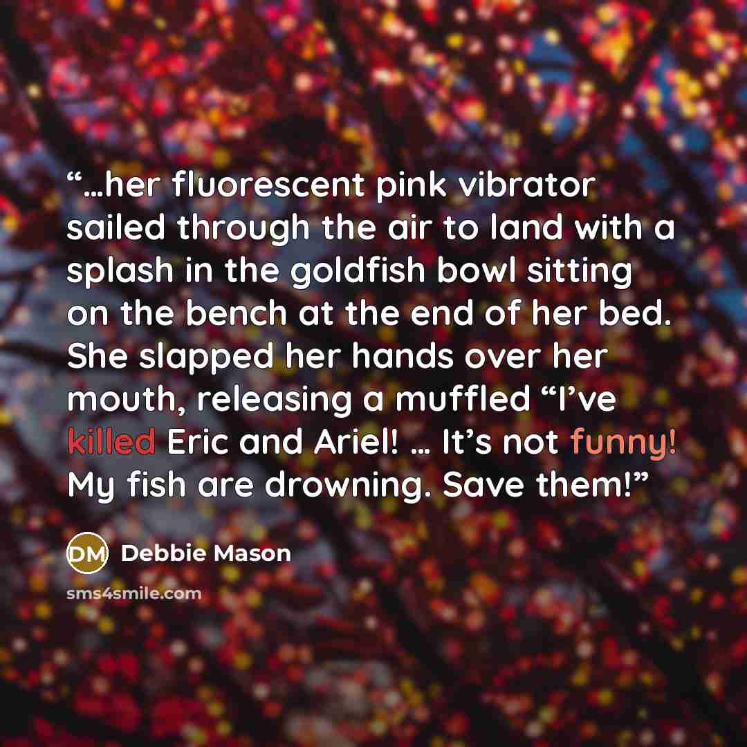 “…her fluorescent pink vibrator sailed through the air to land with a splash in the goldfish bowl sitting on the bench at the end of her bed. She slapped her hands over her mouth, releasing a muffled “I’ve killed Eric and Ariel! … It’s not funny! My fish are drowning. Save them!” quote by Debbie Mason
