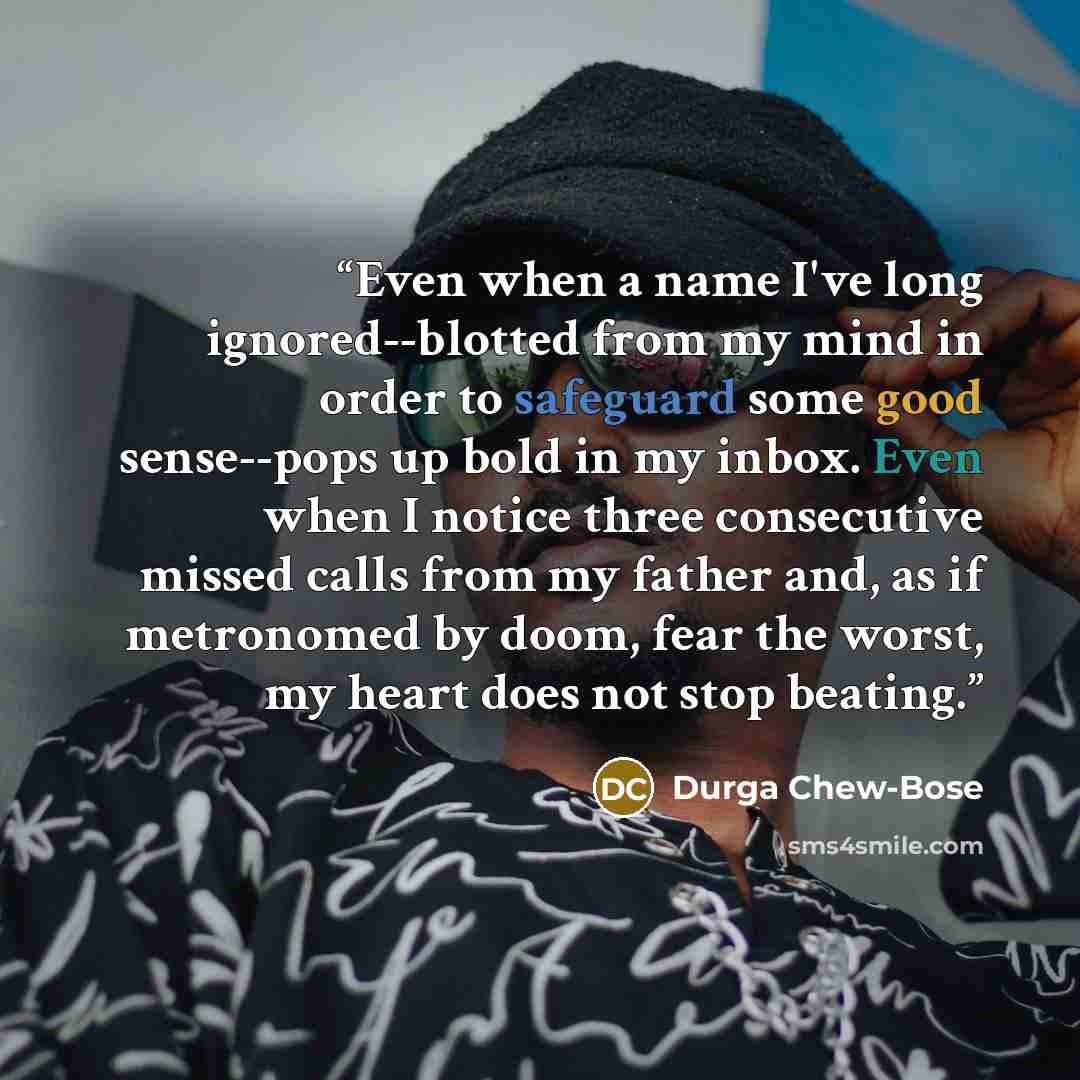 “Even when a name I've long ignored--blotted from my mind in order to safeguard some good sense--pops up bold in my inbox. Even when I notice three consecutive missed calls from my father and, as if metronomed by doom, fear the worst, my heart does not stop beating.” quote by Durga Chew-Bose