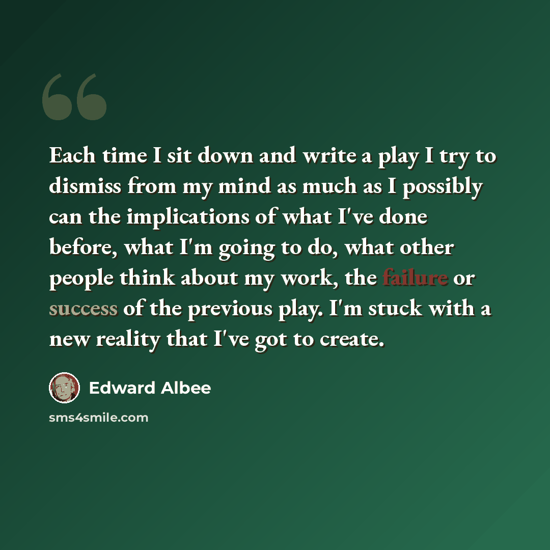 “Each time I sit down and write a play I try to dismiss from my mind as much as I possibly can the implications of what I've done before, what I'm going to do, what other people think about my work, the failure or success of the previous play. I'm stuck with a new reality that I've got to create.” quote by Edward Albee