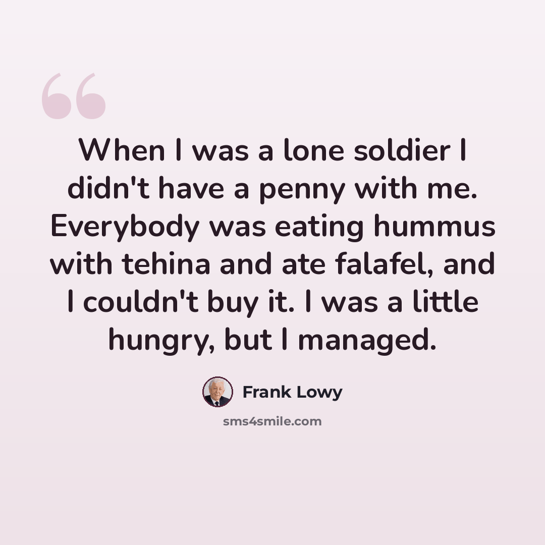 “When I was a lone soldier I didn't have a penny with me. Everybody was eating hummus with tehina and ate falafel, and I couldn't buy it. I was a little hungry, but I managed.” quote by Frank Lowy