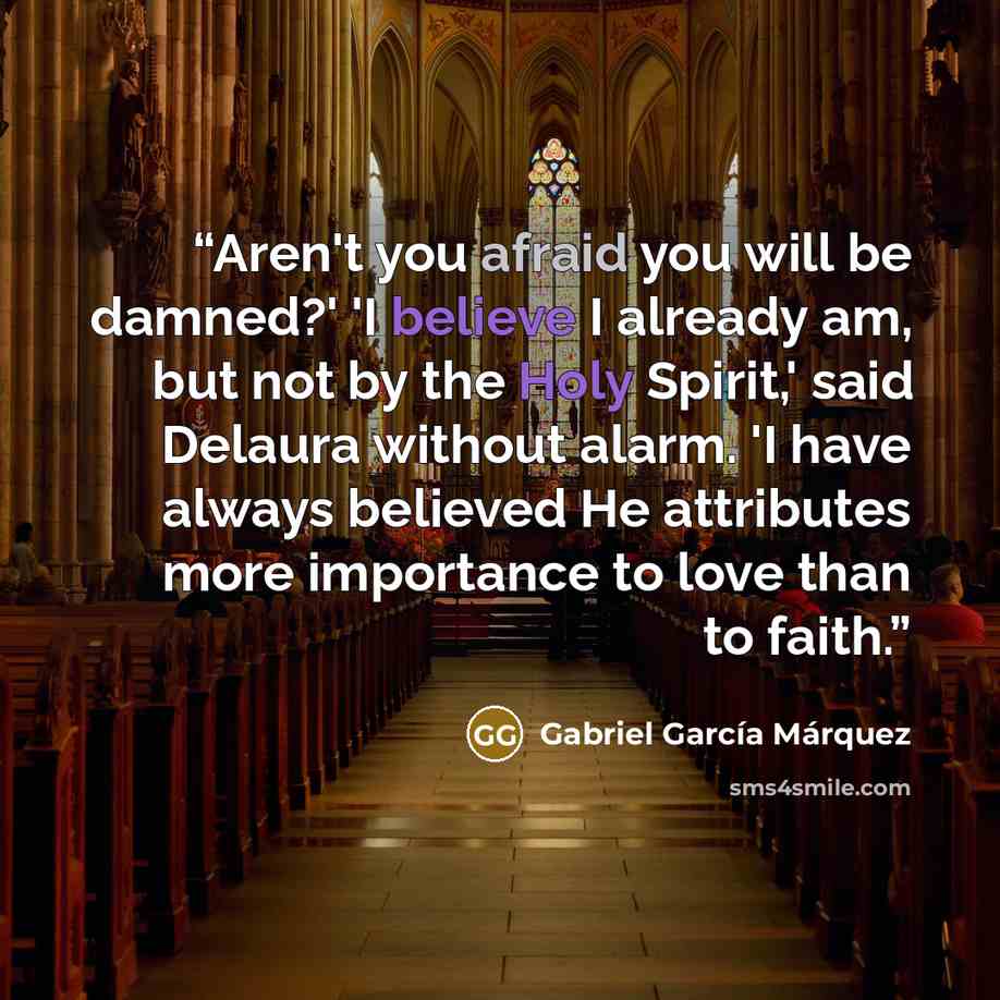 “Aren't you afraid you will be damned?' 'I believe I already am, but not by the Holy Spirit,' said Delaura without alarm. 'I have always believed He attributes more importance to love than to faith.” quote by Gabriel García Márquez