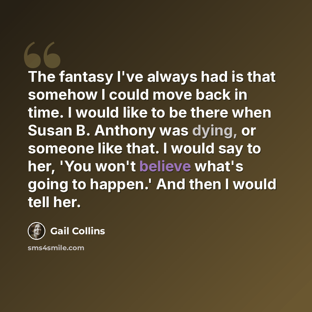 “The fantasy I've always had is that somehow I could move back in time. I would like to be there when Susan B. Anthony was dying, or someone like that. I would say to her, 'You won't believe what's going to happen.' And then I would tell her.” quote by Gail Collins