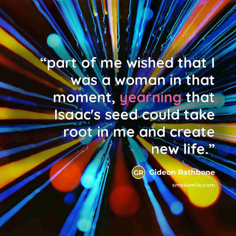 “part of me wished that I was a woman in that moment, yearning that Isaac's seed could take root in me and create new life.” quote by Gideon Rathbone