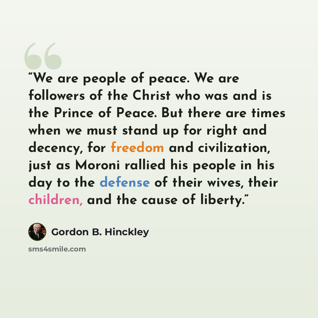 “We are people of peace. We are followers of the Christ who was and is the Prince of Peace. But there are times when we must stand up for right and decency, for freedom and civilization, just as Moroni rallied his people in his day to the defense of their wives, their children, and the cause of…” quote by Gordon B. Hinckley