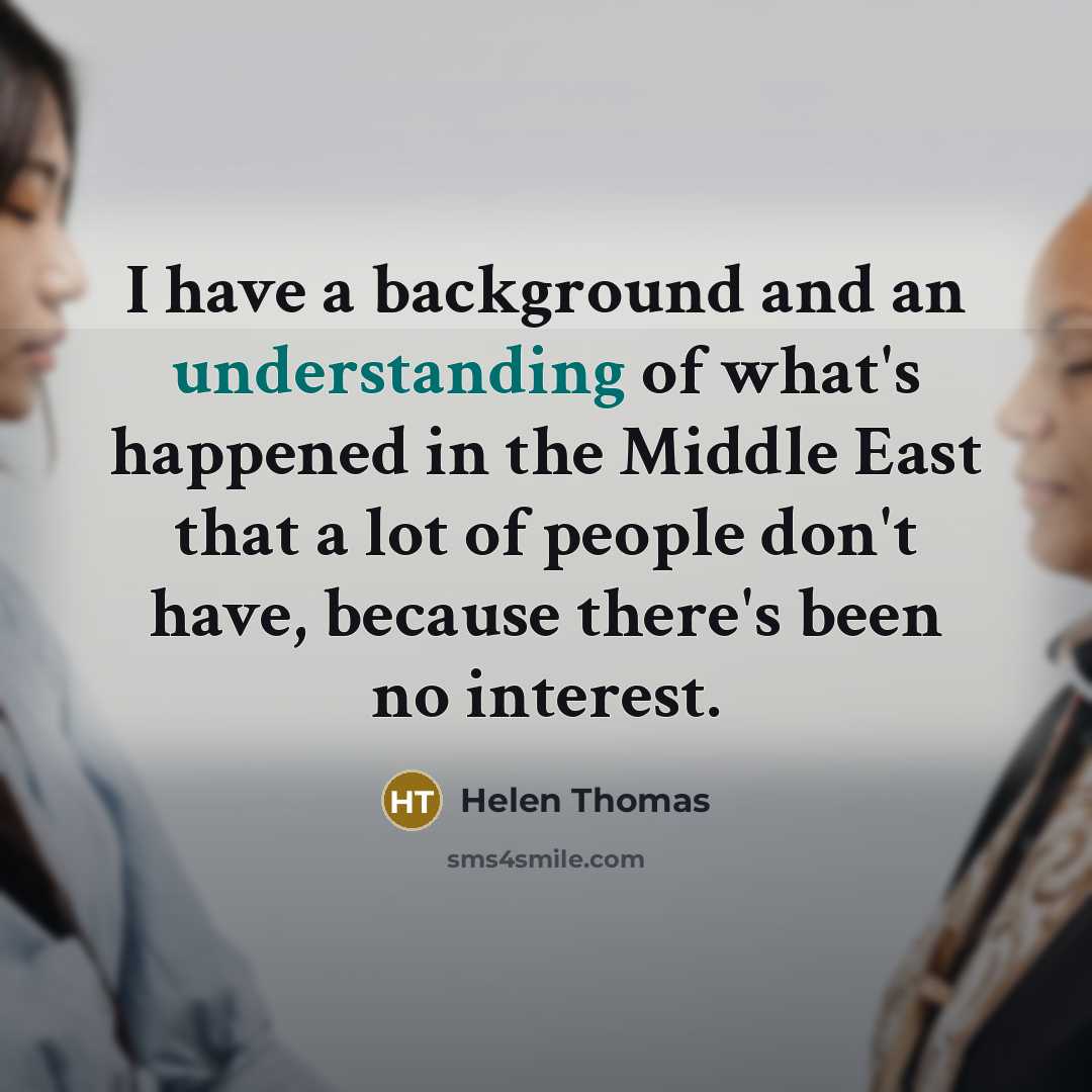 “I have a background and an understanding of what's happened in the Middle East that a lot of people don't have, because there's been no interest.” quote by Helen Thomas