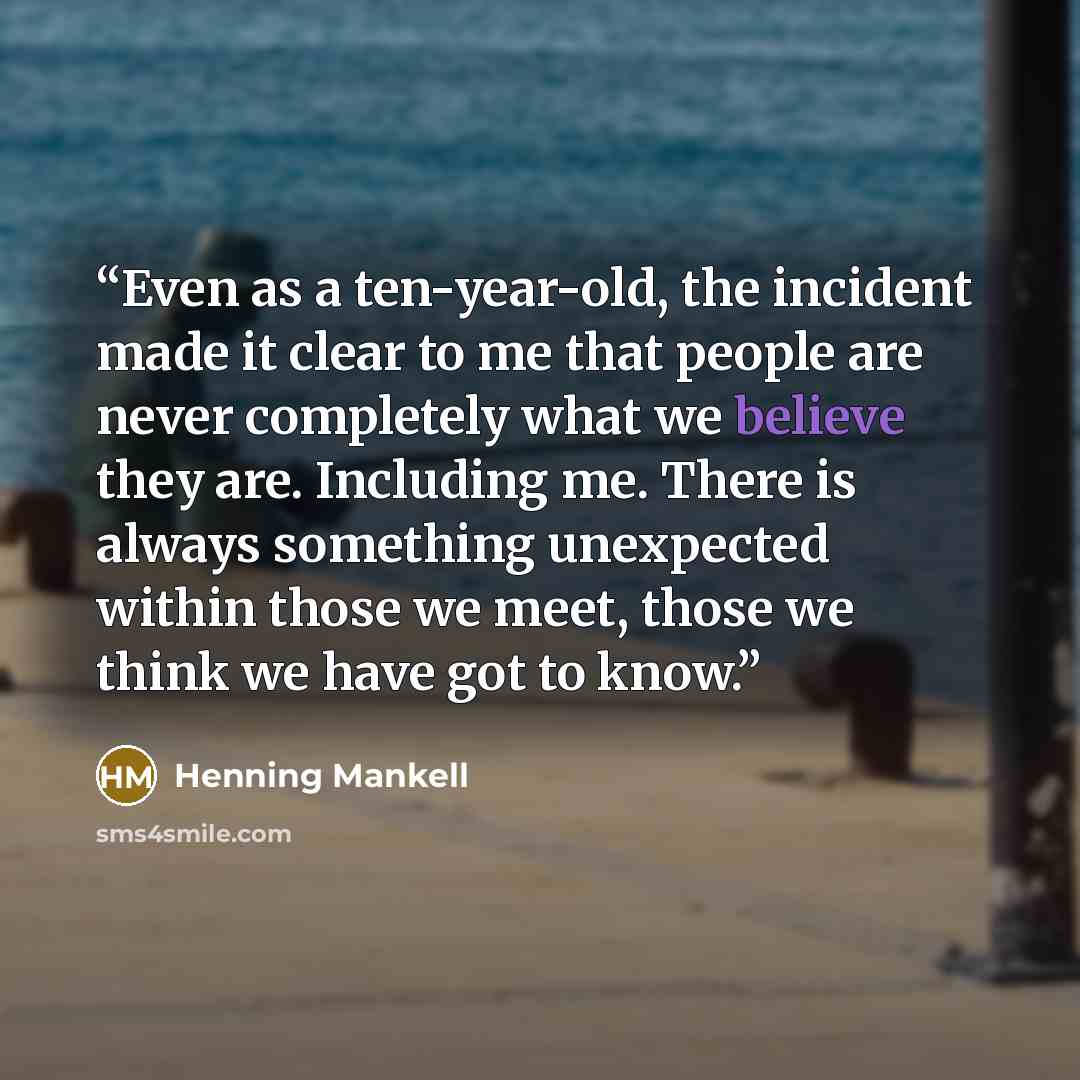 “Even as a ten-year-old, the incident made it clear to me that people are never completely what we believe they are. Including me. There is always something unexpected within those we meet, those we think we have got to know.” quote by Henning Mankell