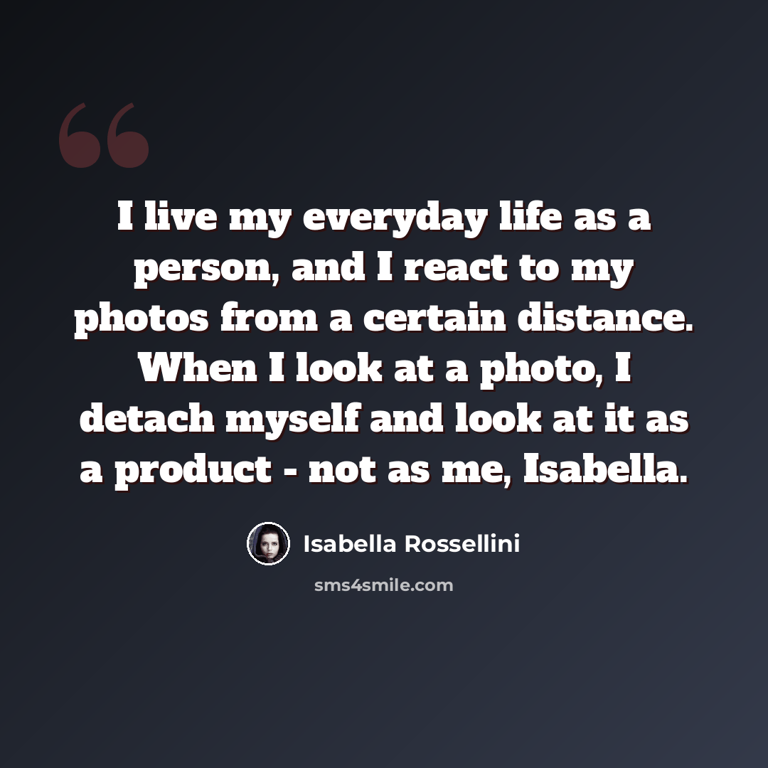 “I live my everyday life as a person, and I react to my photos from a certain distance. When I look at a photo, I detach myself and look at it as a product - not as me, Isabella.” quote by Isabella Rossellini